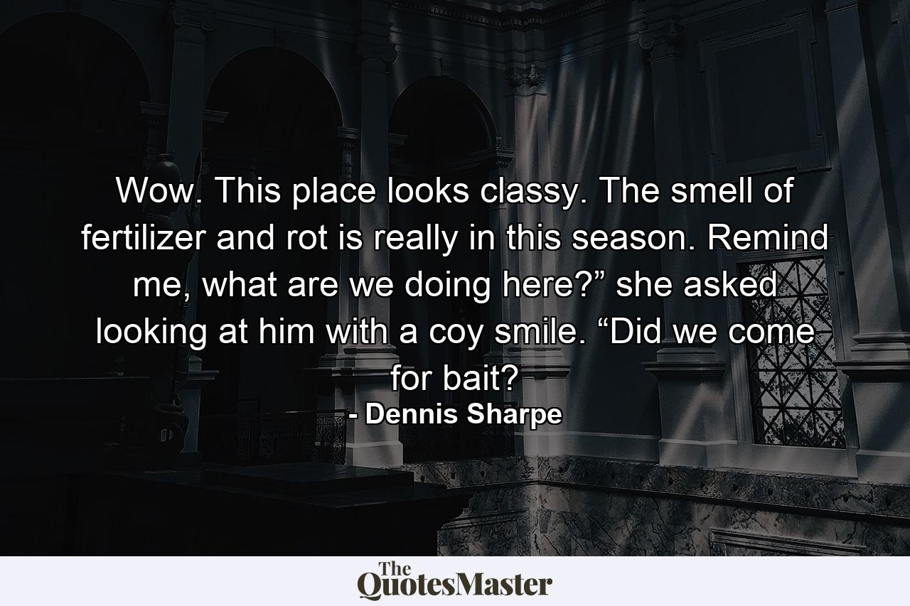 Wow. This place looks classy. The smell of fertilizer and rot is really in this season. Remind me, what are we doing here?” she asked looking at him with a coy smile. “Did we come for bait? - Quote by Dennis Sharpe