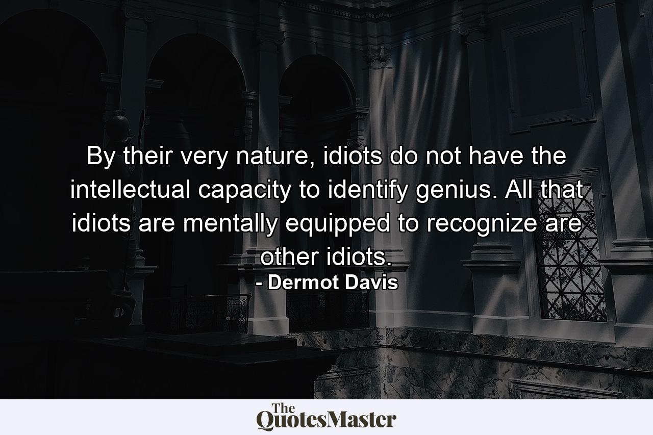 By their very nature, idiots do not have the intellectual capacity to identify genius. All that idiots are mentally equipped to recognize are other idiots. - Quote by Dermot Davis