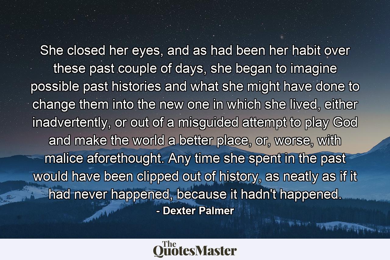 She closed her eyes, and as had been her habit over these past couple of days, she began to imagine possible past histories and what she might have done to change them into the new one in which she lived, either inadvertently, or out of a misguided attempt to play God and make the world a better place, or, worse, with malice aforethought. Any time she spent in the past would have been clipped out of history, as neatly as if it had never happened, because it hadn't happened. - Quote by Dexter Palmer