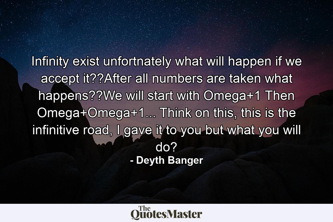 Infinity exist unfortnately what will happen if we accept it??After all numbers are taken what happens??We will start with Omega+1 Then Omega+Omega+1... Think on this, this is the infinitive road, I gave it to you but what you will do? - Quote by Deyth Banger