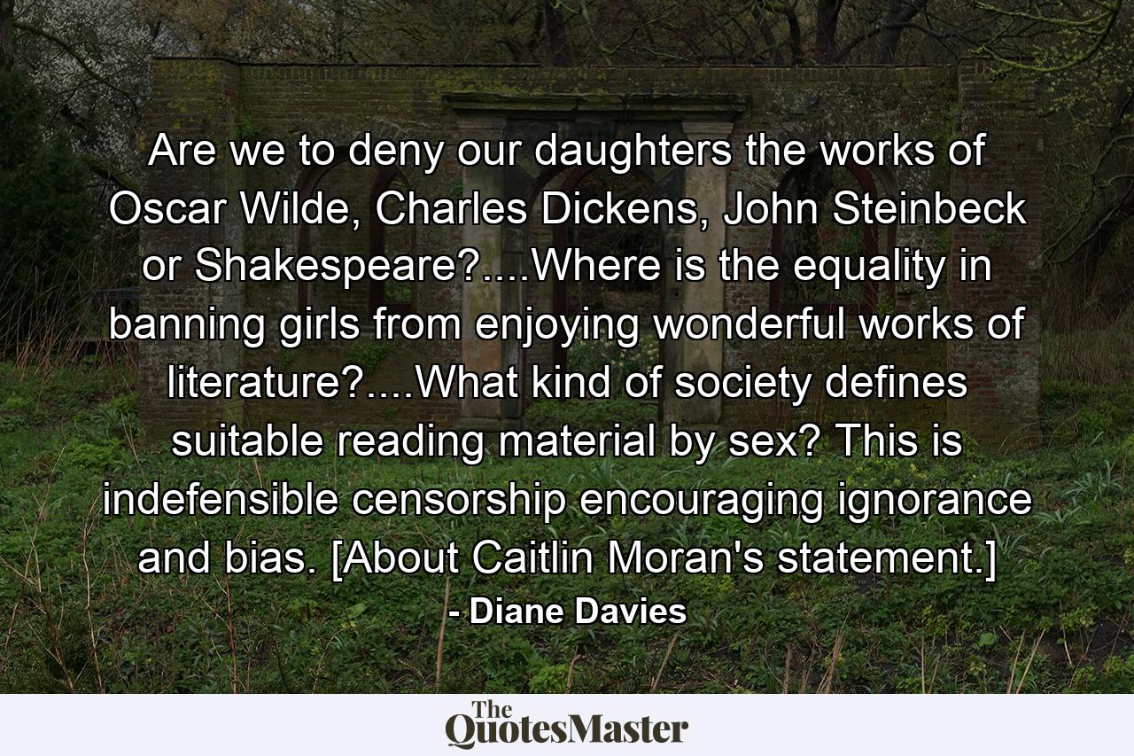 Are we to deny our daughters the works of Oscar Wilde, Charles Dickens, John Steinbeck or Shakespeare?....Where is the equality in banning girls from enjoying wonderful works of literature?....What kind of society defines suitable reading material by sex? This is indefensible censorship encouraging ignorance and bias. [About Caitlin Moran's statement.] - Quote by Diane Davies