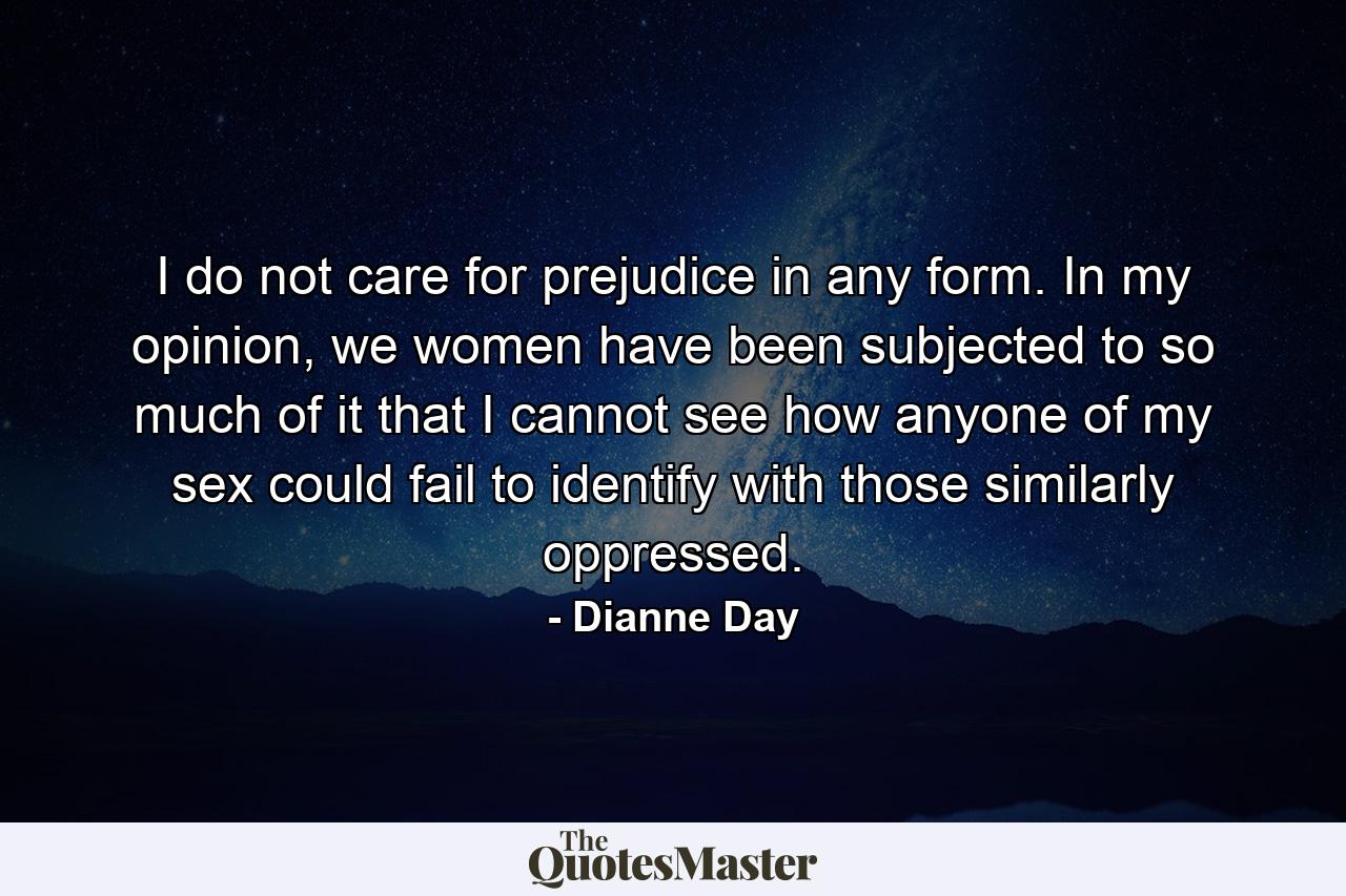 I do not care for prejudice in any form. In my opinion, we women have been subjected to so much of it that I cannot see how anyone of my sex could fail to identify with those similarly oppressed. - Quote by Dianne Day