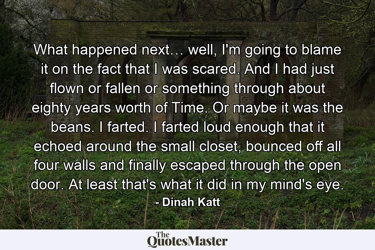 What happened next… well, I'm going to blame it on the fact that I was scared. And I had just flown or fallen or something through about eighty years worth of Time. Or maybe it was the beans. I farted. I farted loud enough that it echoed around the small closet, bounced off all four walls and finally escaped through the open door. At least that's what it did in my mind's eye. - Quote by Dinah Katt