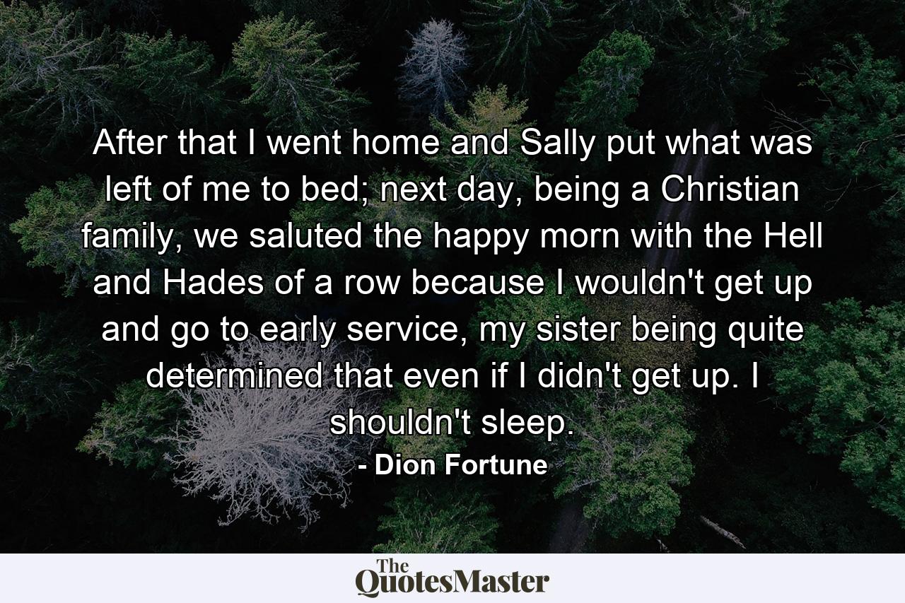 After that I went home and Sally put what was left of me to bed; next day, being a Christian family, we saluted the happy morn with the Hell and Hades of a row because I wouldn't get up and go to early service, my sister being quite determined that even if I didn't get up. I shouldn't sleep. - Quote by Dion Fortune