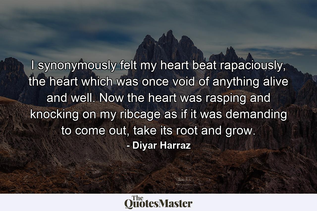 I synonymously felt my heart beat rapaciously, the heart which was once void of anything alive and well. Now the heart was rasping and knocking on my ribcage as if it was demanding to come out, take its root and grow. - Quote by Diyar Harraz