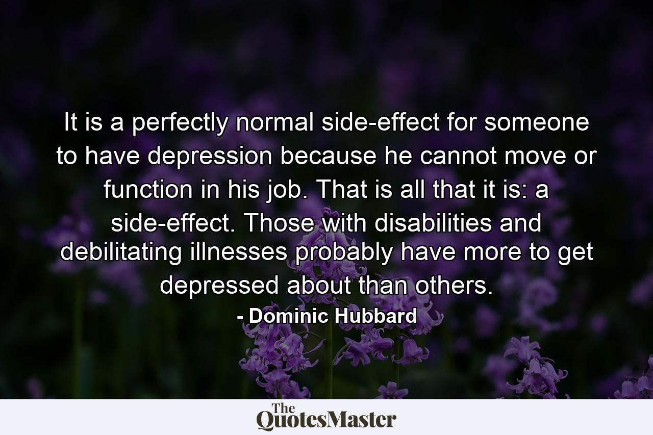 It is a perfectly normal side-effect for someone to have depression because he cannot move or function in his job. That is all that it is: a side-effect. Those with disabilities and debilitating illnesses probably have more to get depressed about than others. - Quote by Dominic Hubbard