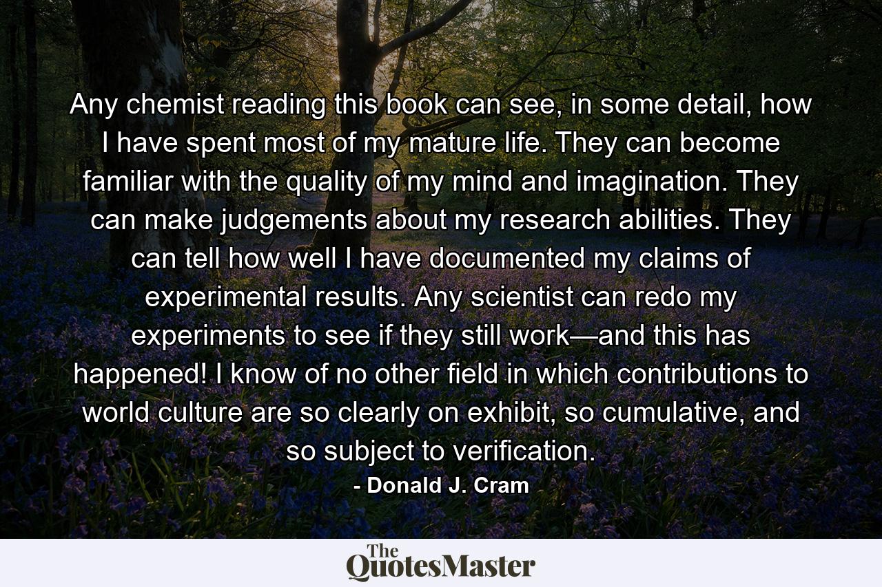 Any chemist reading this book can see, in some detail, how I have spent most of my mature life. They can become familiar with the quality of my mind and imagination. They can make judgements about my research abilities. They can tell how well I have documented my claims of experimental results. Any scientist can redo my experiments to see if they still work—and this has happened! I know of no other field in which contributions to world culture are so clearly on exhibit, so cumulative, and so subject to verification. - Quote by Donald J. Cram