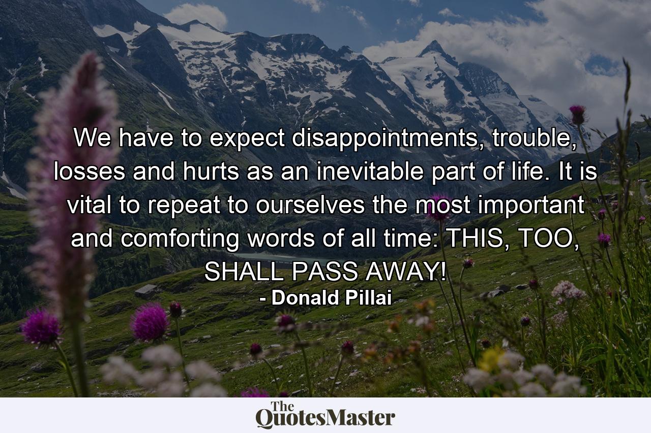 We have to expect disappointments, trouble, losses and hurts as an inevitable part of life. It is vital to repeat to ourselves the most important and comforting words of all time: THIS, TOO, SHALL PASS AWAY! - Quote by Donald Pillai