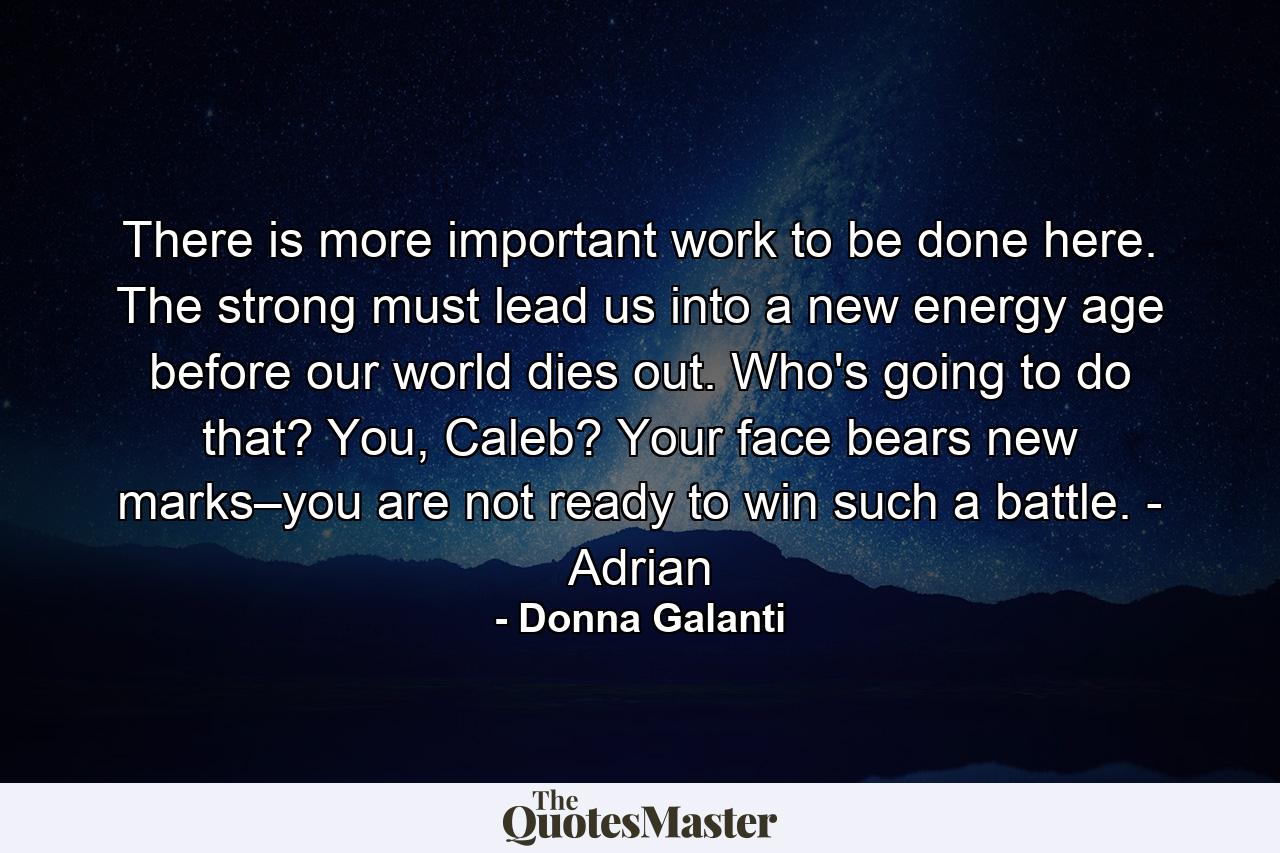 There is more important work to be done here. The strong must lead us into a new energy age before our world dies out. Who's going to do that? You, Caleb? Your face bears new marks–you are not ready to win such a battle. - Adrian - Quote by Donna Galanti