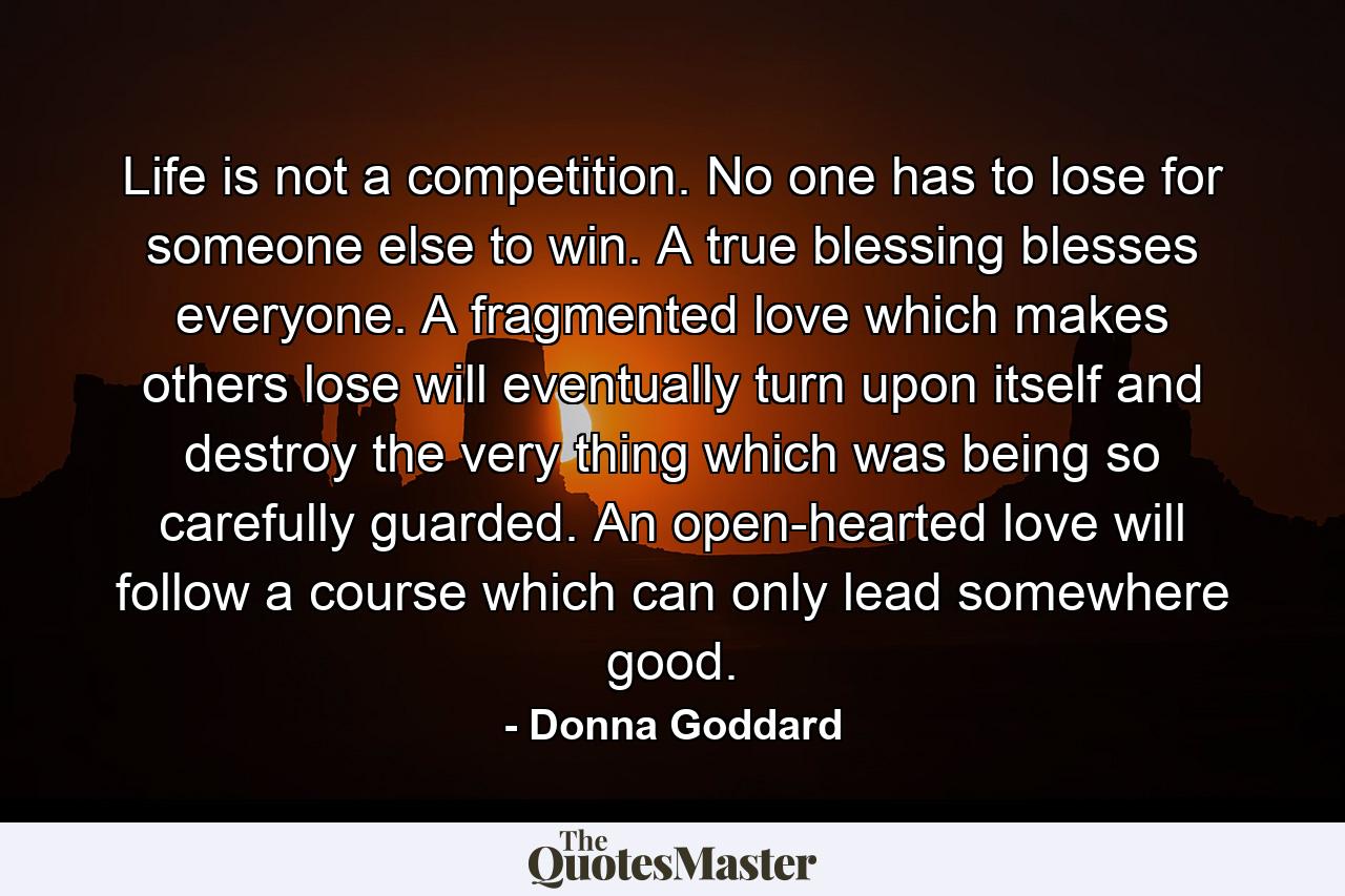 Life is not a competition. No one has to lose for someone else to win. A true blessing blesses everyone. A fragmented love which makes others lose will eventually turn upon itself and destroy the very thing which was being so carefully guarded. An open-hearted love will follow a course which can only lead somewhere good. - Quote by Donna Goddard