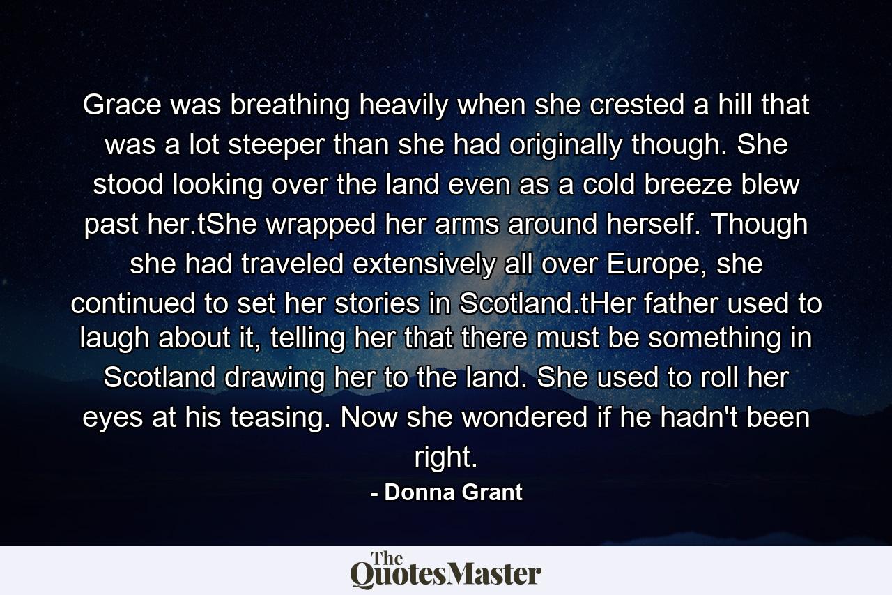 Grace was breathing heavily when she crested a hill that was a lot steeper than she had originally though. She stood looking over the land even as a cold breeze blew past her.tShe wrapped her arms around herself. Though she had traveled extensively all over Europe, she continued to set her stories in Scotland.tHer father used to laugh about it, telling her that there must be something in Scotland drawing her to the land. She used to roll her eyes at his teasing. Now she wondered if he hadn't been right. - Quote by Donna Grant