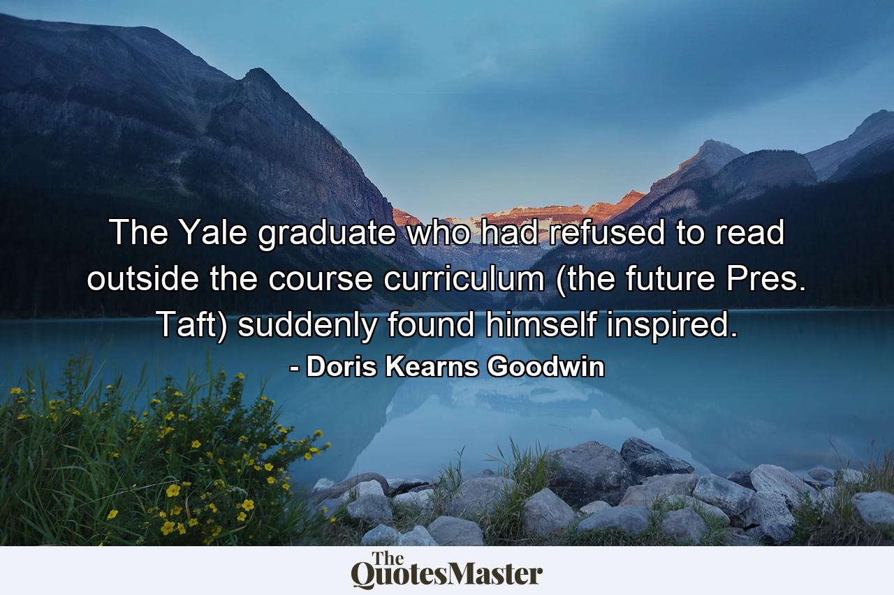 The Yale graduate who had refused to read outside the course curriculum (the future Pres. Taft) suddenly found himself inspired. - Quote by Doris Kearns Goodwin