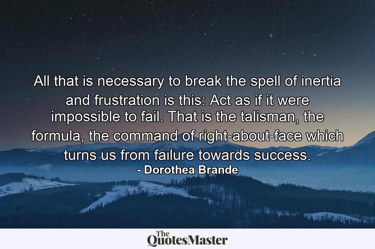 All that is necessary to break the spell of inertia and frustration is this: Act as if it were impossible to fail. That is the talisman, the formula, the command of right-about-face which turns us from failure towards success. - Quote by Dorothea Brande