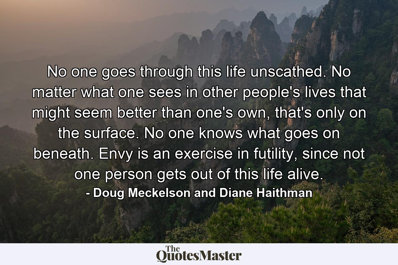 No one goes through this life unscathed. No matter what one sees in other people's lives that might seem better than one's own, that's only on the surface. No one knows what goes on beneath. Envy is an exercise in futility, since not one person gets out of this life alive. - Quote by Doug Meckelson and Diane Haithman