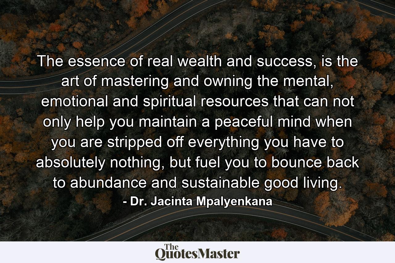 The essence of real wealth and success, is the art of mastering and owning the mental, emotional and spiritual resources that can not only help you maintain a peaceful mind when you are stripped off everything you have to absolutely nothing, but fuel you to bounce back to abundance and sustainable good living. - Quote by Dr. Jacinta Mpalyenkana