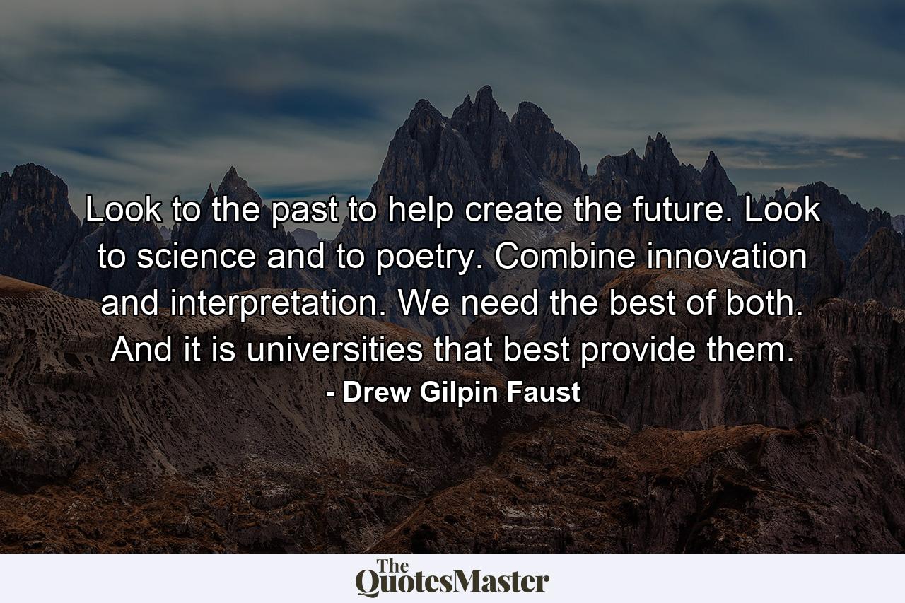 Look to the past to help create the future. Look to science and to poetry. Combine innovation and interpretation. We need the best of both. And it is universities that best provide them. - Quote by Drew Gilpin Faust