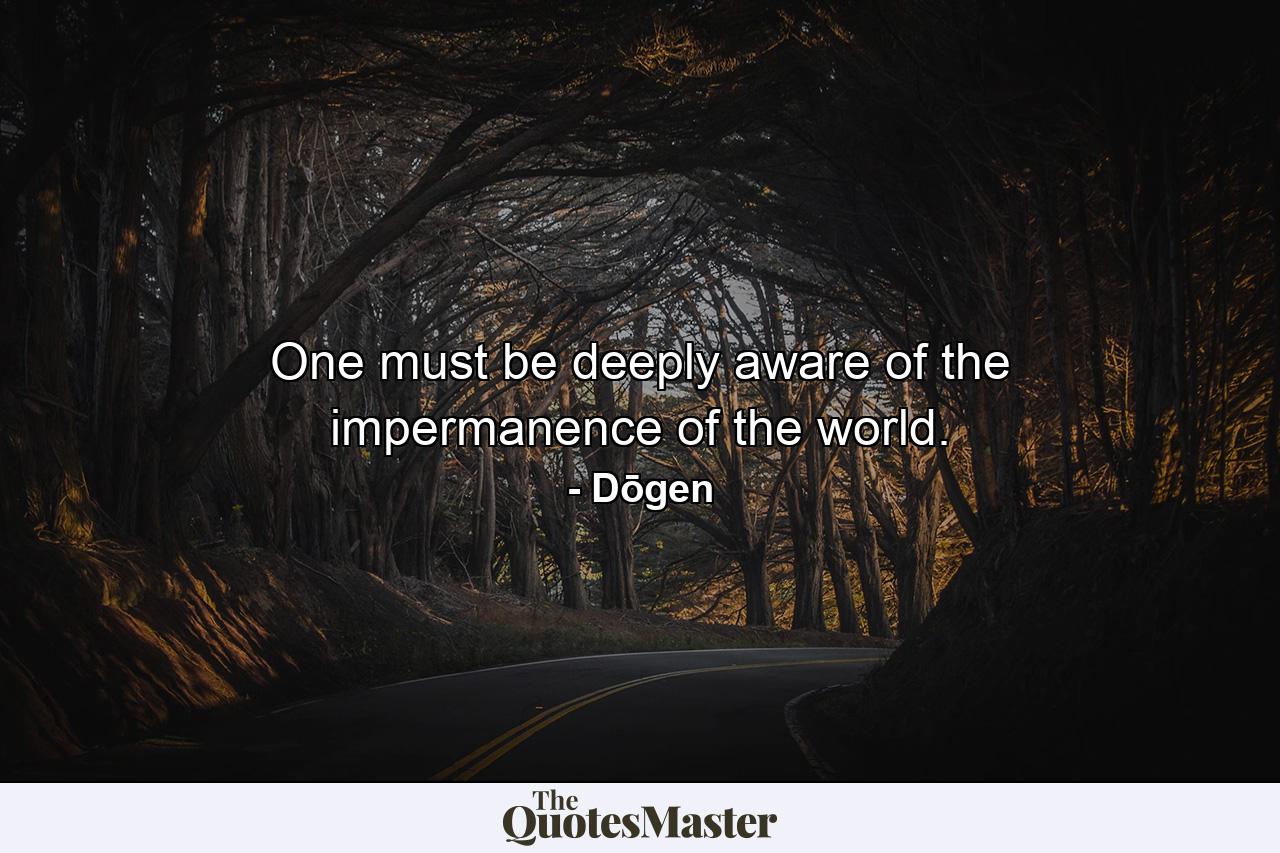 One must be deeply aware of the impermanence of the world. - Quote by Dōgen