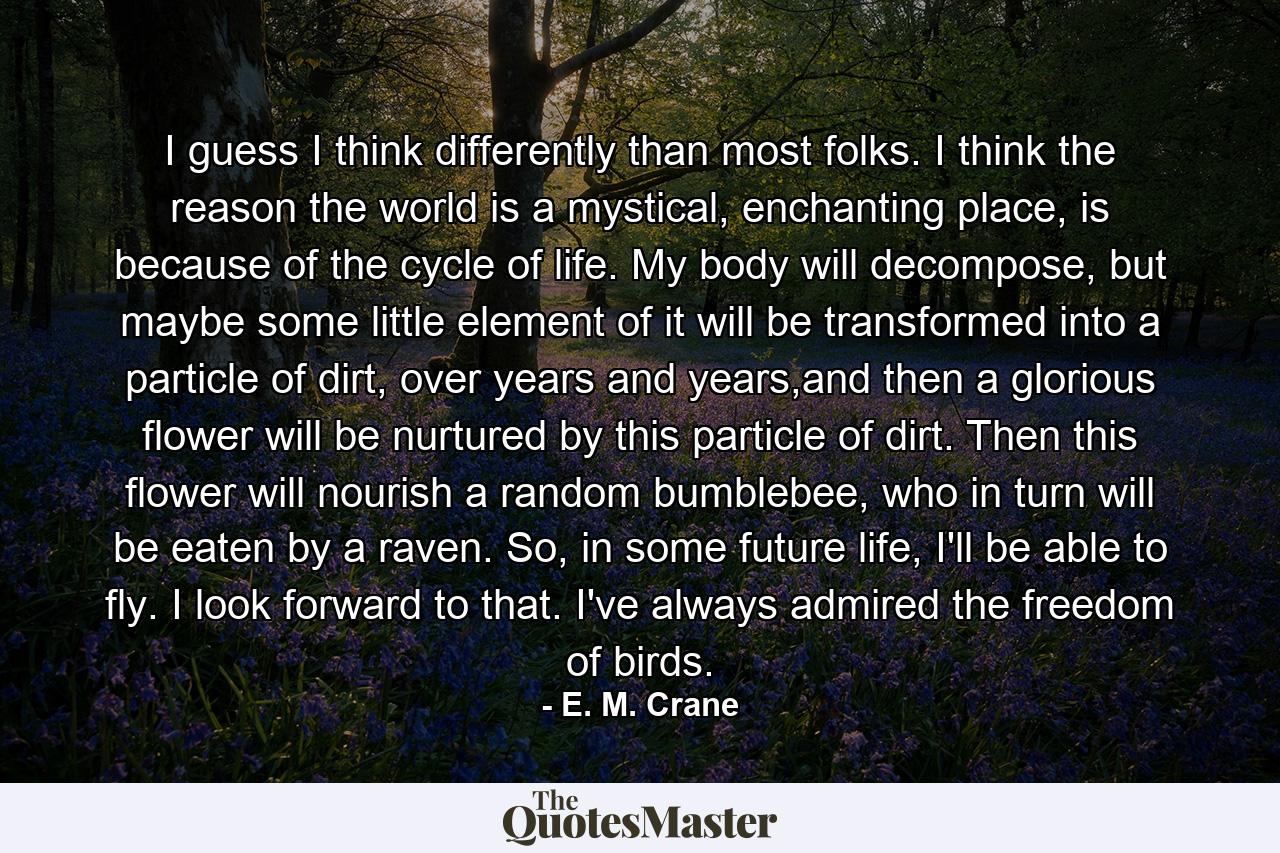 I guess I think differently than most folks. I think the reason the world is a mystical, enchanting place, is because of the cycle of life. My body will decompose, but maybe some little element of it will be transformed into a particle of dirt, over years and years,and then a glorious flower will be nurtured by this particle of dirt. Then this flower will nourish a random bumblebee, who in turn will be eaten by a raven. So, in some future life, I'll be able to fly. I look forward to that. I've always admired the freedom of birds. - Quote by E. M. Crane