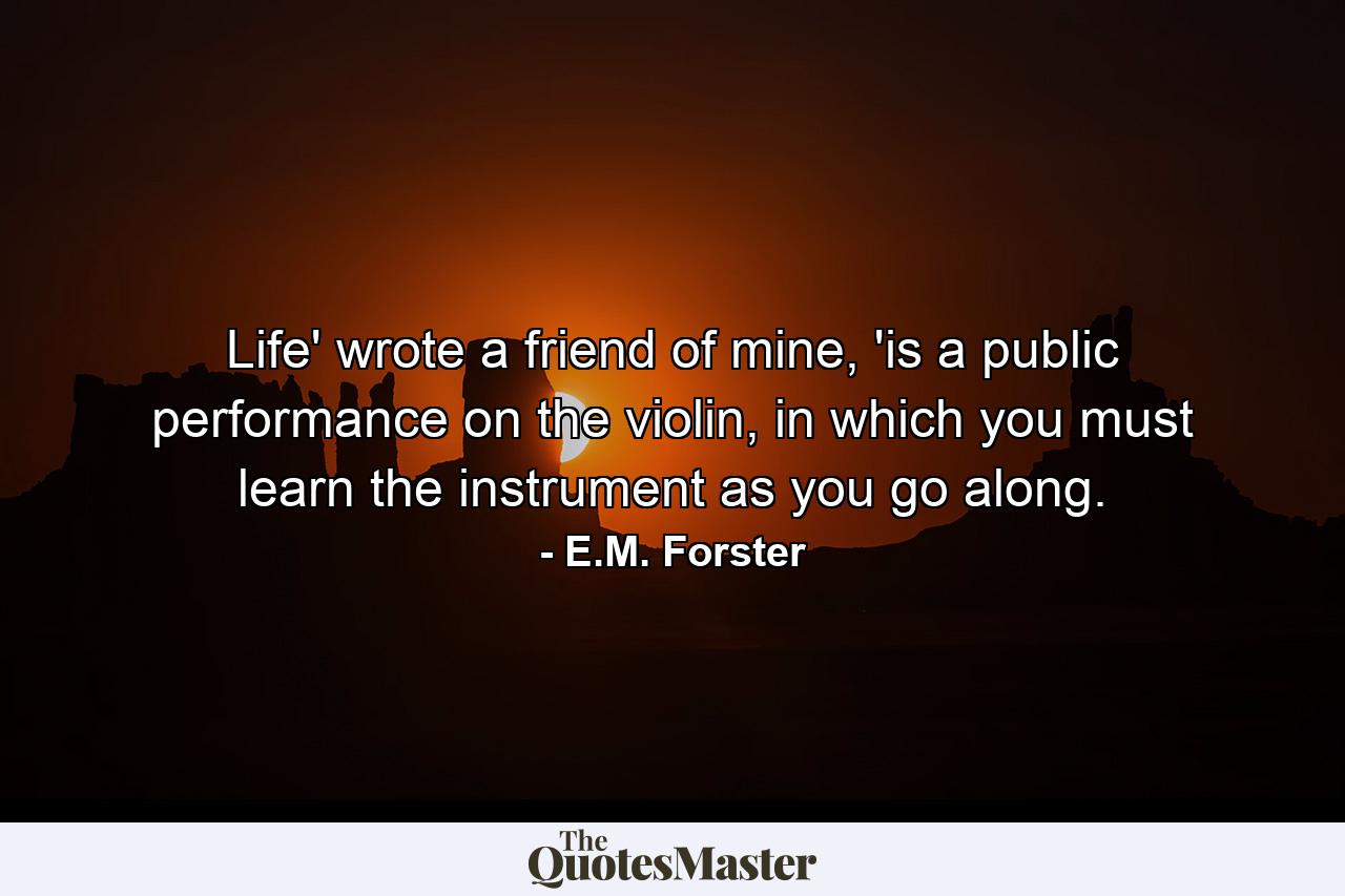 Life' wrote a friend of mine, 'is a public performance on the violin, in which you must learn the instrument as you go along. - Quote by E.M. Forster