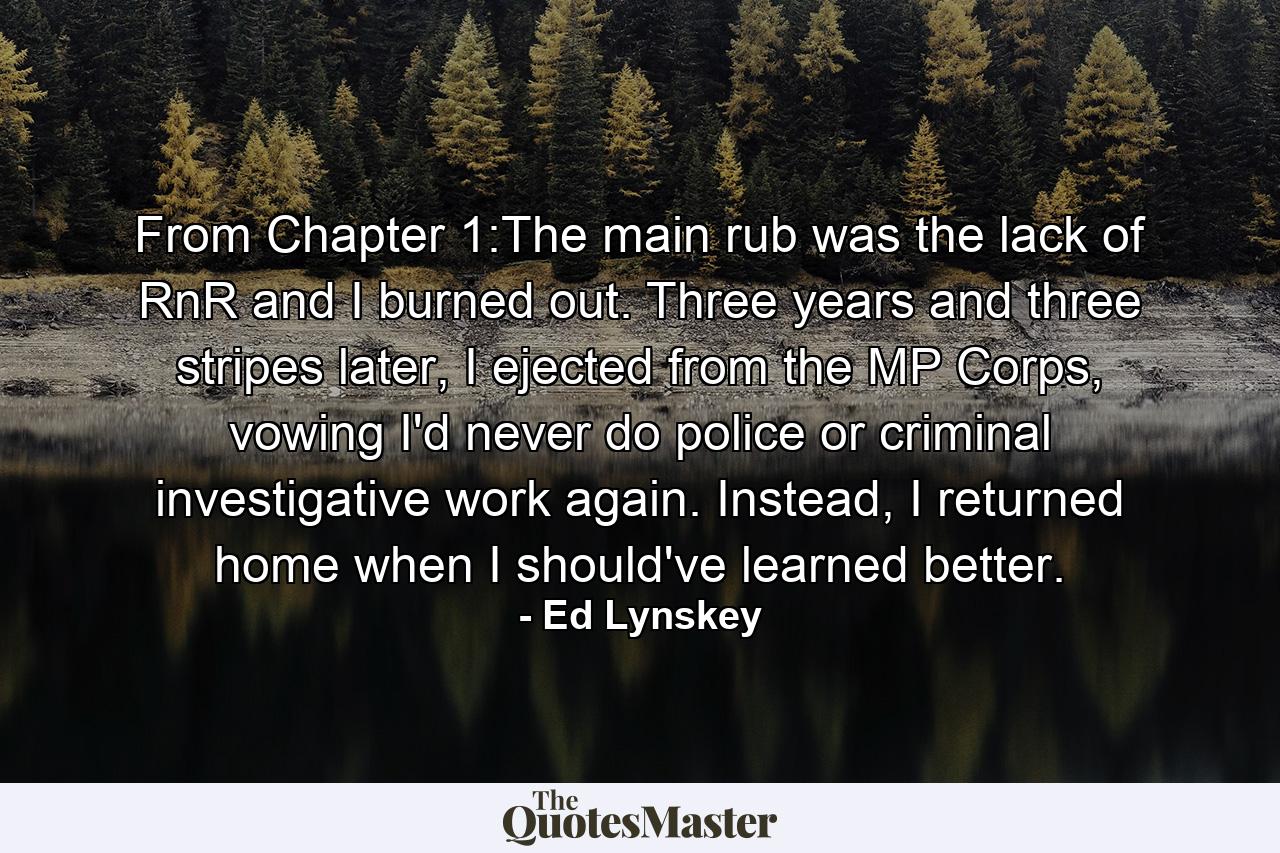 From Chapter 1:The main rub was the lack of RnR and I burned out. Three years and three stripes later, I ejected from the MP Corps, vowing I'd never do police or criminal investigative work again. Instead, I returned home when I should've learned better. - Quote by Ed Lynskey