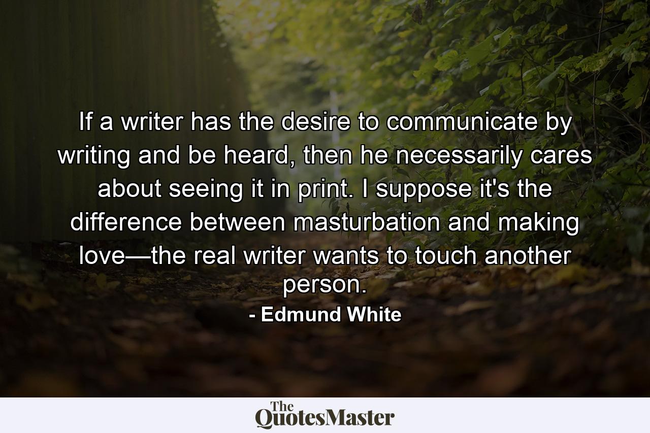 If a writer has the desire to communicate by writing and be heard, then he necessarily cares about seeing it in print. I suppose it's the difference between masturbation and making love—the real writer wants to touch another person. - Quote by Edmund White