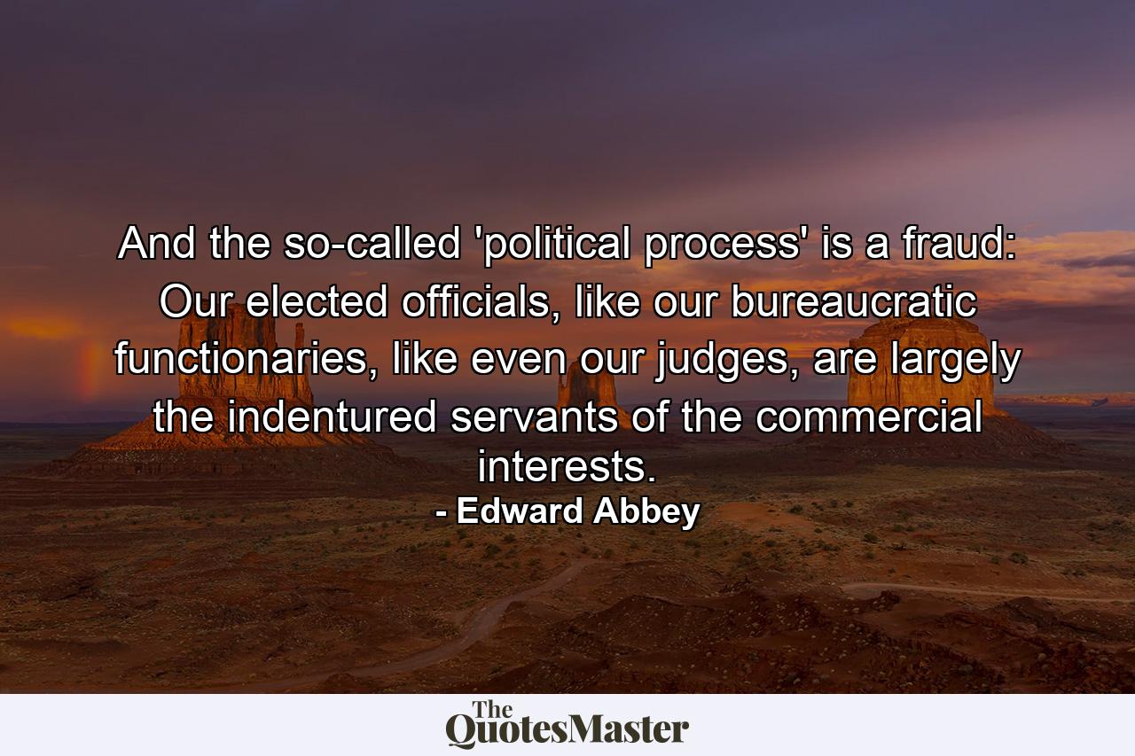 And the so-called 'political process' is a fraud: Our elected officials, like our bureaucratic functionaries, like even our judges, are largely the indentured servants of the commercial interests. - Quote by Edward Abbey