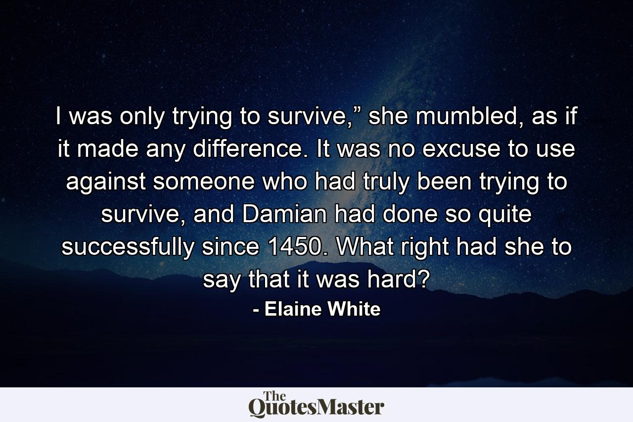 I was only trying to survive,” she mumbled, as if it made any difference. It was no excuse to use against someone who had truly been trying to survive, and Damian had done so quite successfully since 1450. What right had she to say that it was hard? - Quote by Elaine White