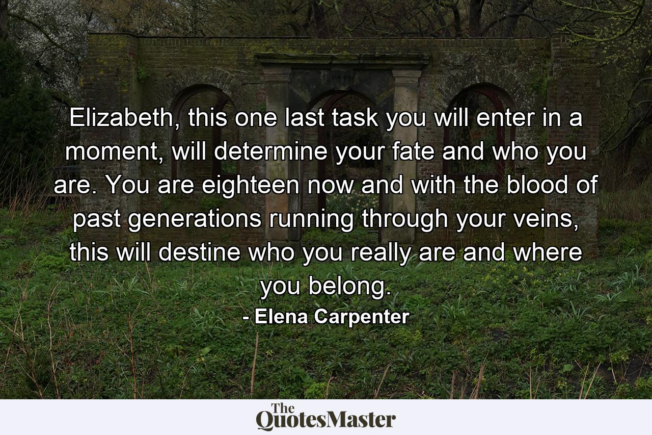 Elizabeth, this one last task you will enter in a moment, will determine your fate and who you are. You are eighteen now and with the blood of past generations running through your veins, this will destine who you really are and where you belong. - Quote by Elena Carpenter