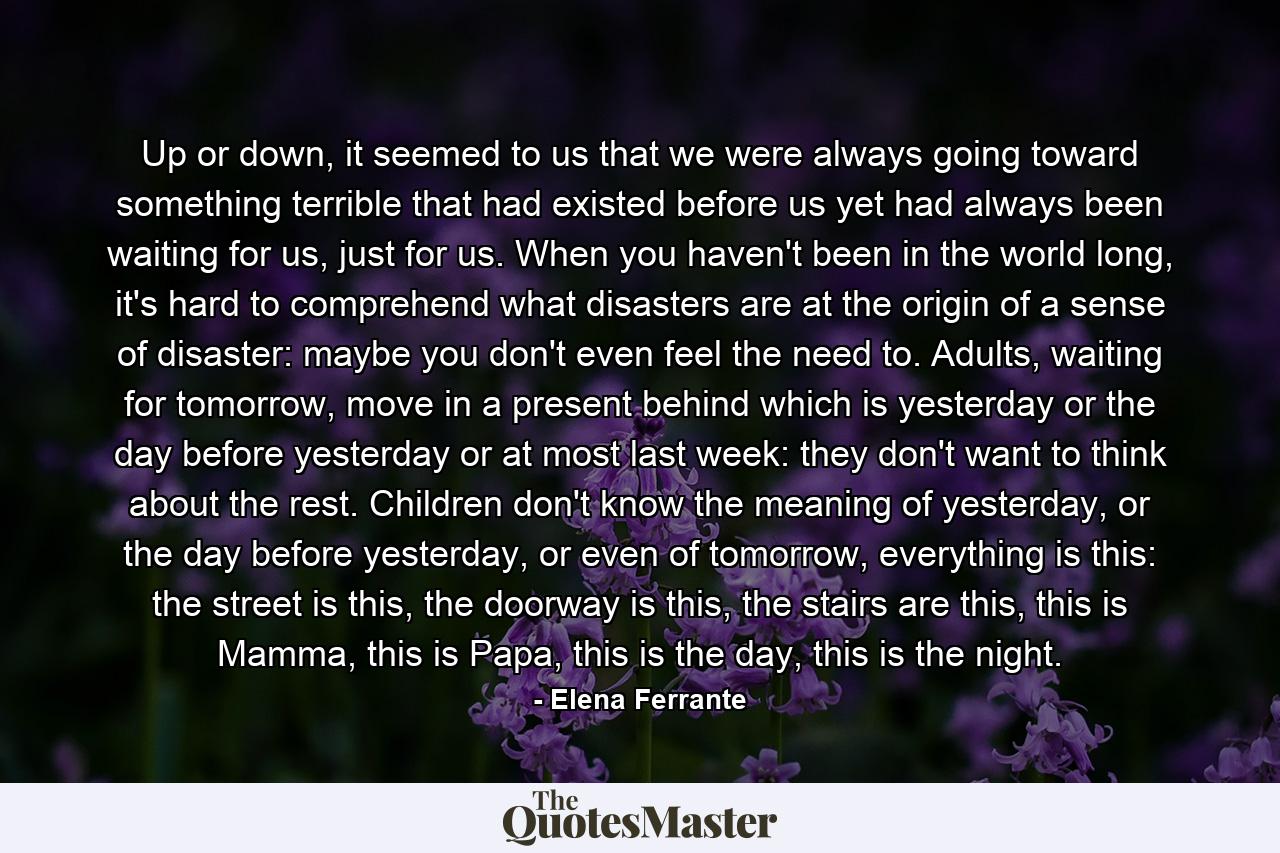 Up or down, it seemed to us that we were always going toward something terrible that had existed before us yet had always been waiting for us, just for us. When you haven't been in the world long, it's hard to comprehend what disasters are at the origin of a sense of disaster: maybe you don't even feel the need to. Adults, waiting for tomorrow, move in a present behind which is yesterday or the day before yesterday or at most last week: they don't want to think about the rest. Children don't know the meaning of yesterday, or the day before yesterday, or even of tomorrow, everything is this: the street is this, the doorway is this, the stairs are this, this is Mamma, this is Papa, this is the day, this is the night. - Quote by Elena Ferrante