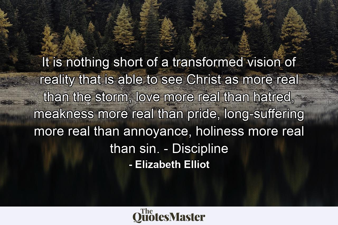 It is nothing short of a transformed vision of reality that is able to see Christ as more real than the storm, love more real than hatred, meakness more real than pride, long-suffering more real than annoyance, holiness more real than sin. - Discipline - Quote by Elizabeth Elliot