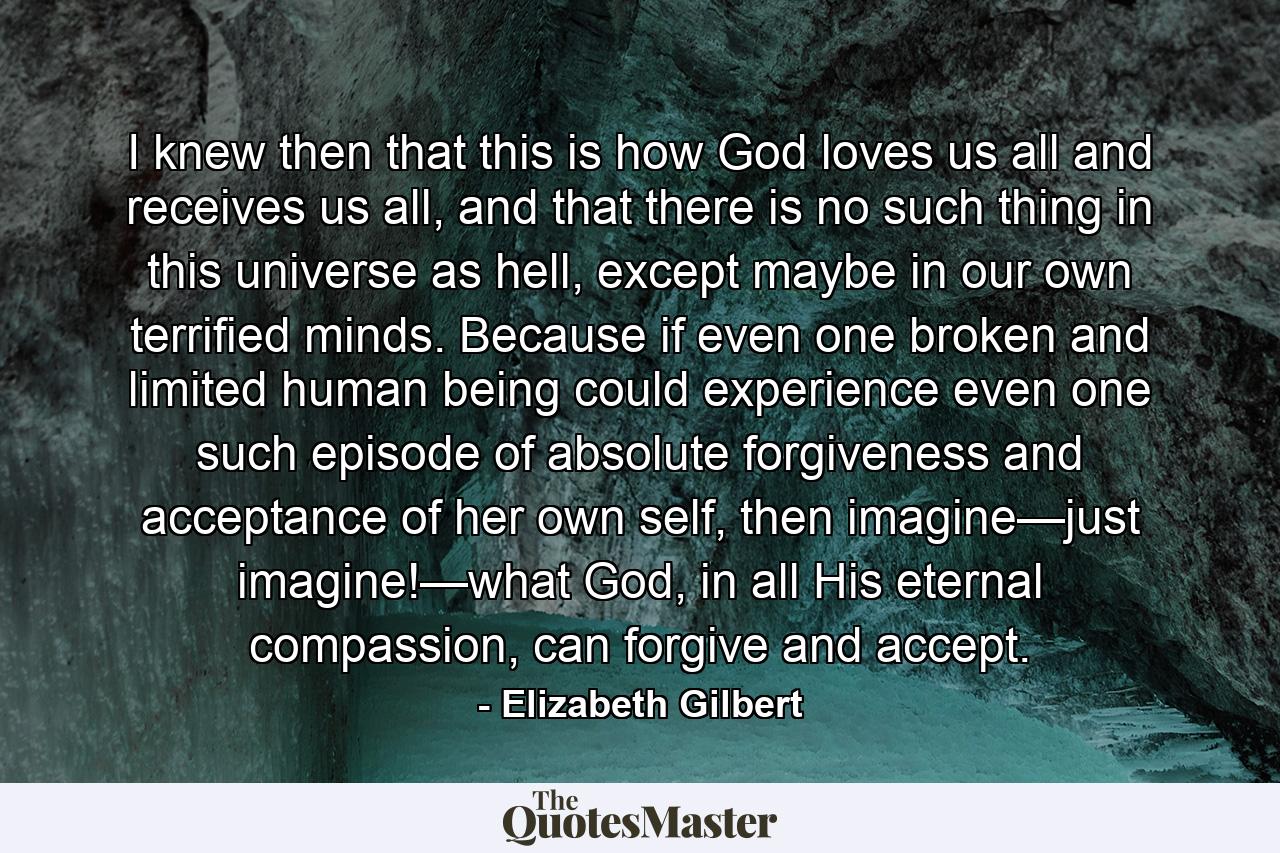 I knew then that this is how God loves us all and receives us all, and that there is no such thing in this universe as hell, except maybe in our own terrified minds. Because if even one broken and limited human being could experience even one such episode of absolute forgiveness and acceptance of her own self, then imagine—just imagine!—what God, in all His eternal compassion, can forgive and accept. - Quote by Elizabeth Gilbert