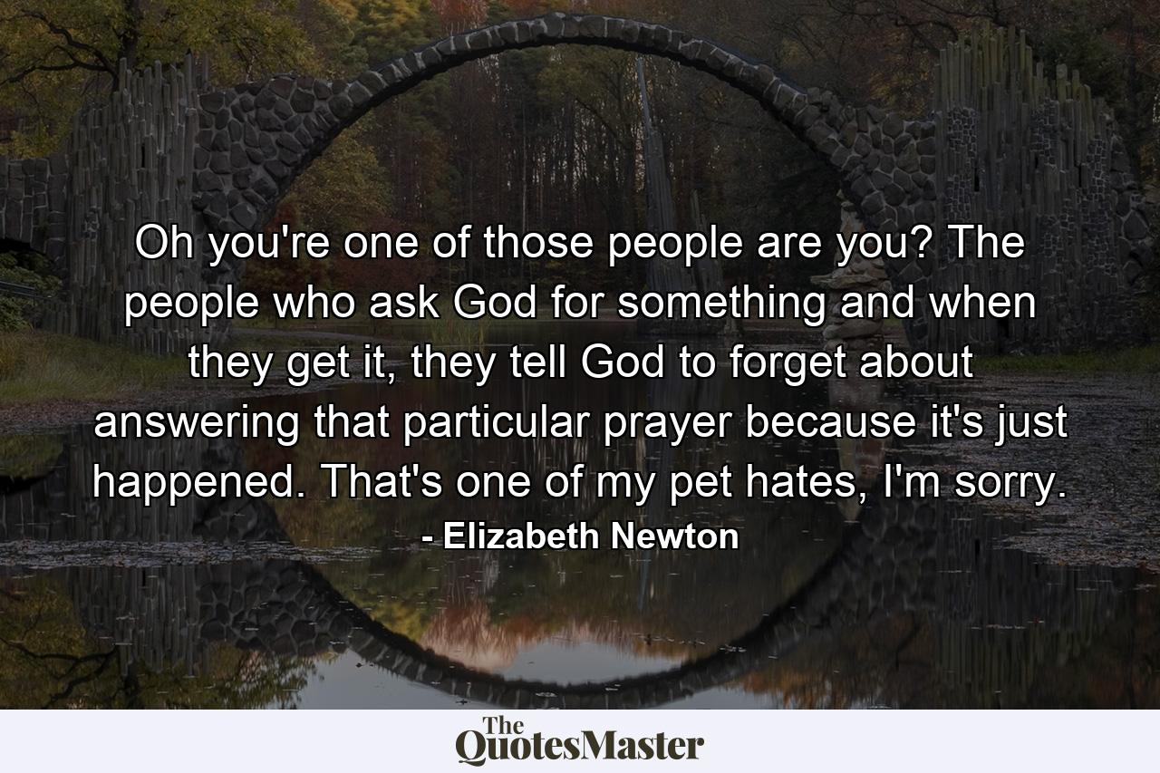 Oh you're one of those people are you? The people who ask God for something and when they get it, they tell God to forget about answering that particular prayer because it's just happened. That's one of my pet hates, I'm sorry. - Quote by Elizabeth Newton