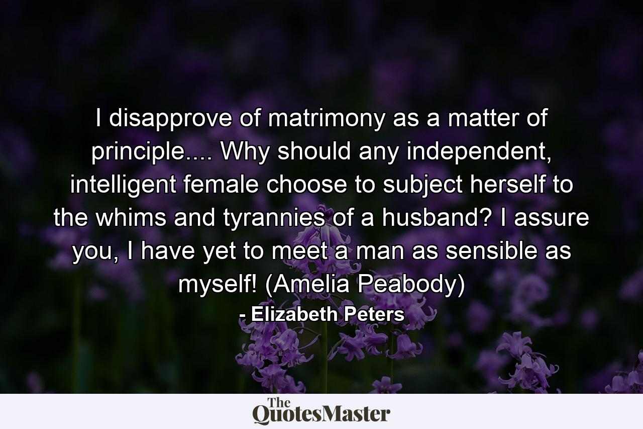 I disapprove of matrimony as a matter of principle.... Why should any independent, intelligent female choose to subject herself to the whims and tyrannies of a husband? I assure you, I have yet to meet a man as sensible as myself! (Amelia Peabody) - Quote by Elizabeth Peters