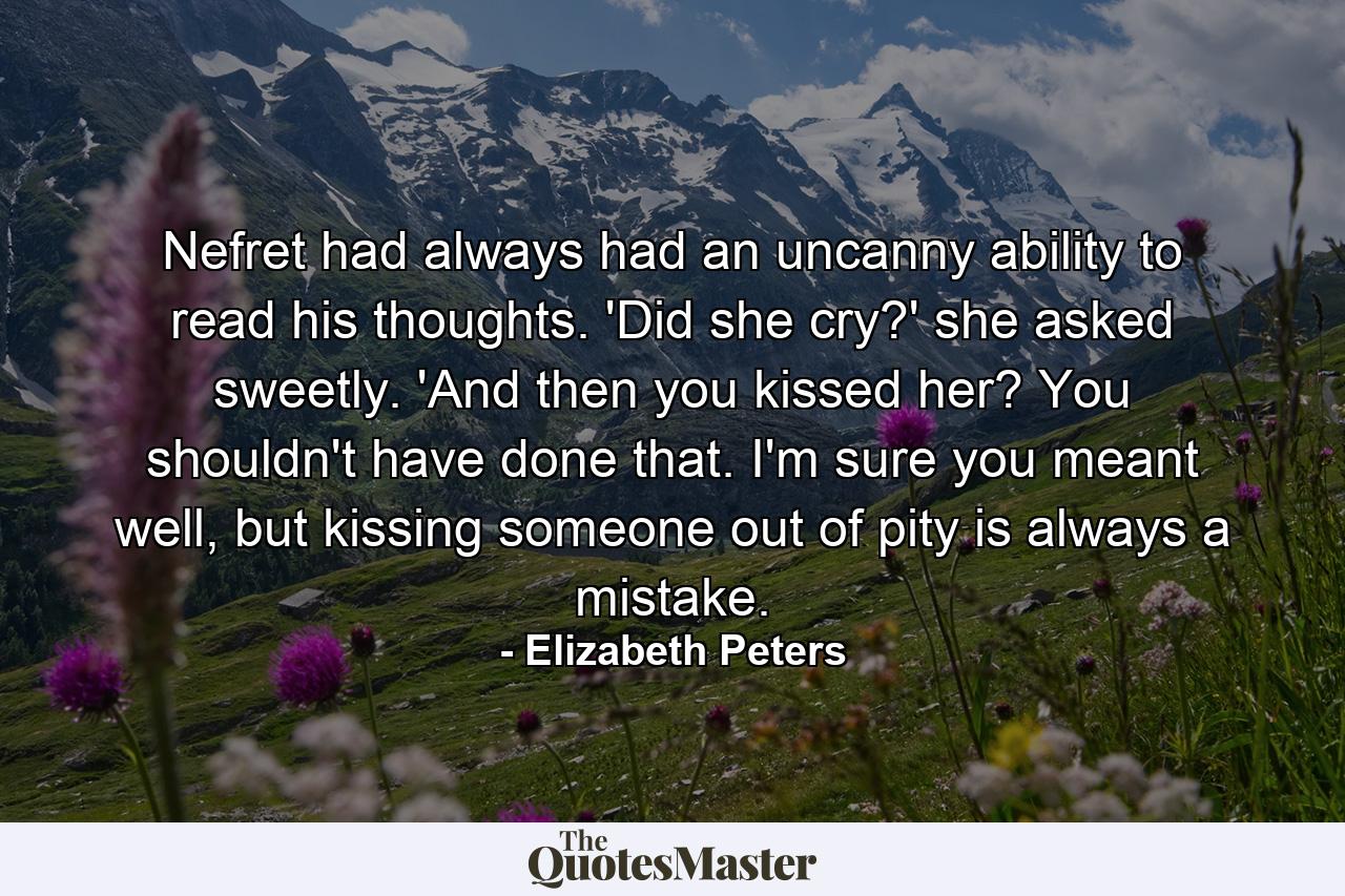 Nefret had always had an uncanny ability to read his thoughts. 'Did she cry?' she asked sweetly. 'And then you kissed her? You shouldn't have done that. I'm sure you meant well, but kissing someone out of pity is always a mistake. - Quote by Elizabeth Peters