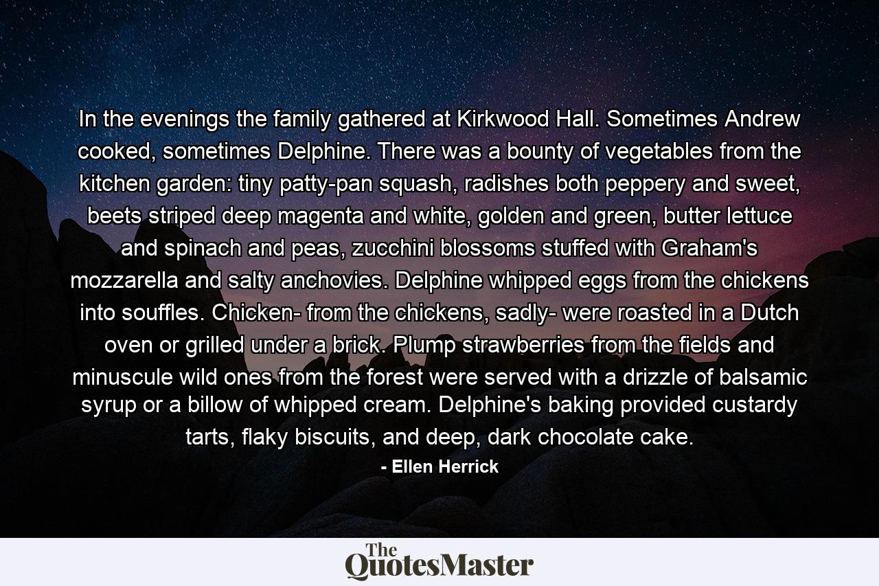 In the evenings the family gathered at Kirkwood Hall. Sometimes Andrew cooked, sometimes Delphine. There was a bounty of vegetables from the kitchen garden: tiny patty-pan squash, radishes both peppery and sweet, beets striped deep magenta and white, golden and green, butter lettuce and spinach and peas, zucchini blossoms stuffed with Graham's mozzarella and salty anchovies. Delphine whipped eggs from the chickens into souffles. Chicken- from the chickens, sadly- were roasted in a Dutch oven or grilled under a brick. Plump strawberries from the fields and minuscule wild ones from the forest were served with a drizzle of balsamic syrup or a billow of whipped cream. Delphine's baking provided custardy tarts, flaky biscuits, and deep, dark chocolate cake. - Quote by Ellen Herrick