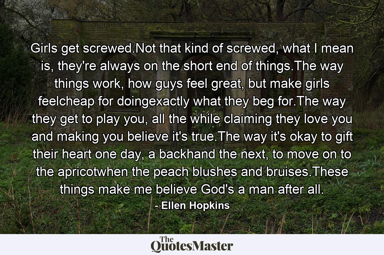 Girls get screwed.Not that kind of screwed, what I mean is, they're always on the short end of things.The way things work, how guys feel great, but make girls feelcheap for doingexactly what they beg for.The way they get to play you, all the while claiming they love you and making you believe it's true.The way it's okay to gift their heart one day, a backhand the next, to move on to the apricotwhen the peach blushes and bruises.These things make me believe God's a man after all. - Quote by Ellen Hopkins