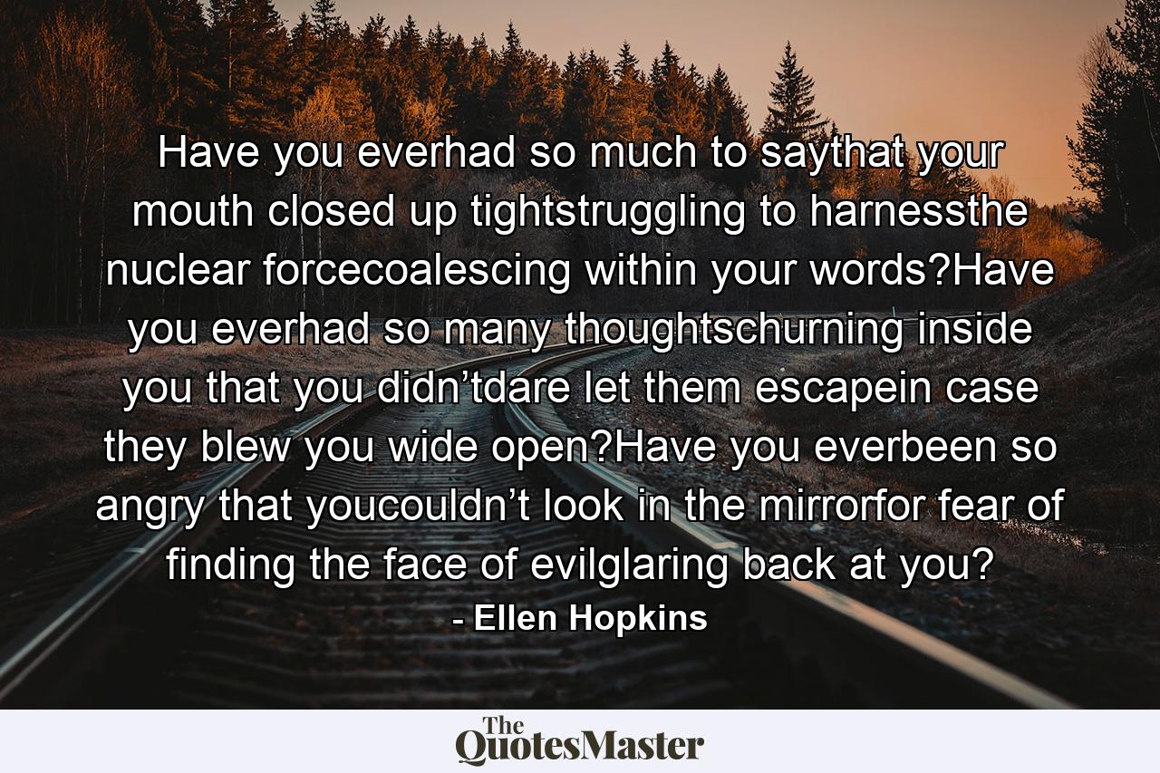 Have you everhad so much to saythat your mouth closed up tightstruggling to harnessthe nuclear forcecoalescing within your words?Have you everhad so many thoughtschurning inside you that you didn’tdare let them escapein case they blew you wide open?Have you everbeen so angry that youcouldn’t look in the mirrorfor fear of finding the face of evilglaring back at you? - Quote by Ellen Hopkins