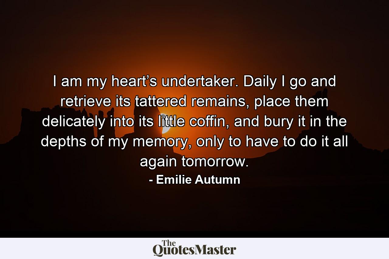 I am my heart’s undertaker. Daily I go and retrieve its tattered remains, place them delicately into its little coffin, and bury it in the depths of my memory, only to have to do it all again tomorrow. - Quote by Emilie Autumn