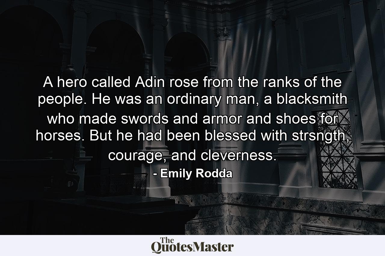 A hero called Adin rose from the ranks of the people. He was an ordinary man, a blacksmith who made swords and armor and shoes for horses. But he had been blessed with strsngth, courage, and cleverness. - Quote by Emily Rodda