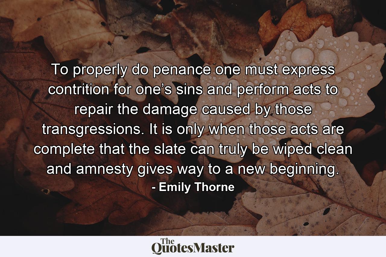 To properly do penance one must express contrition for one’s sins and perform acts to repair the damage caused by those transgressions. It is only when those acts are complete that the slate can truly be wiped clean and amnesty gives way to a new beginning. - Quote by Emily Thorne