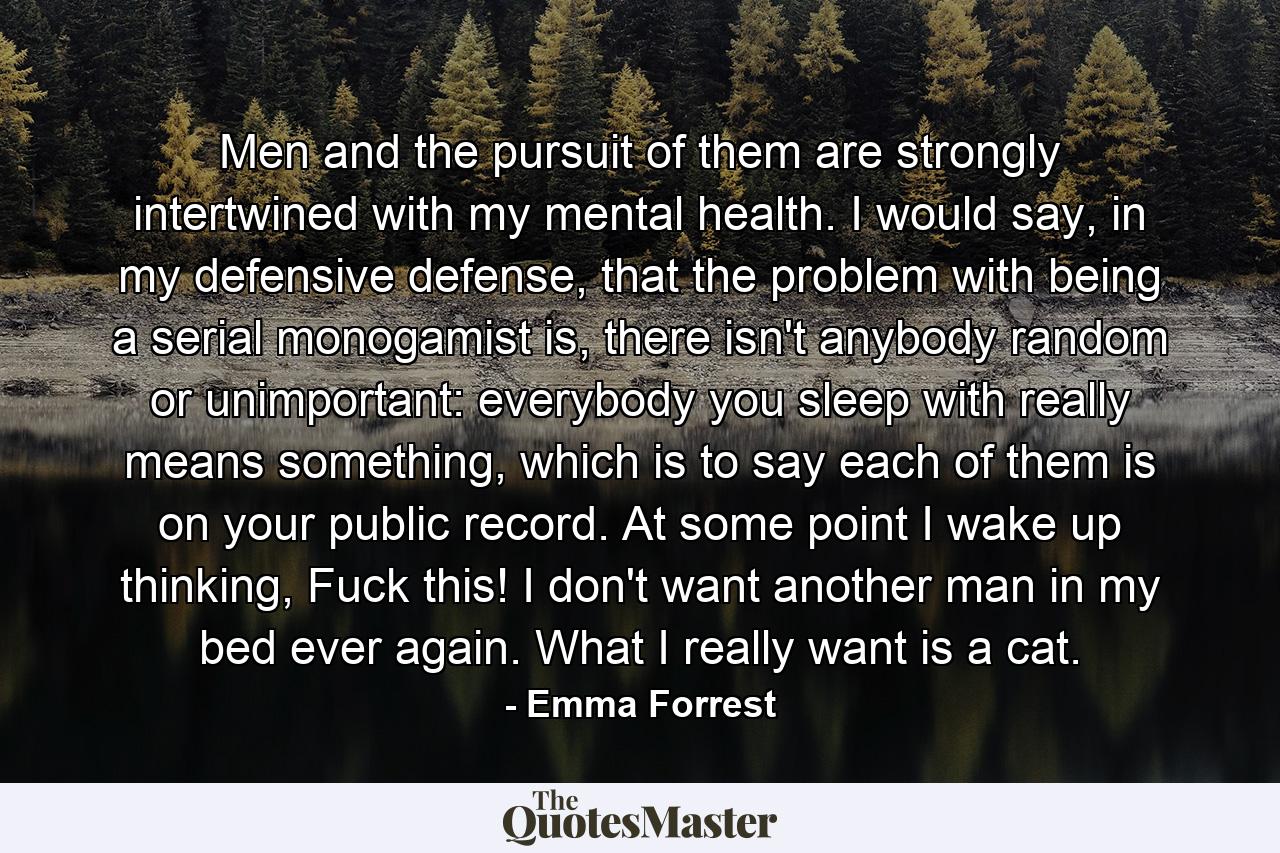 Men and the pursuit of them are strongly intertwined with my mental health. I would say, in my defensive defense, that the problem with being a serial monogamist is, there isn't anybody random or unimportant: everybody you sleep with really means something, which is to say each of them is on your public record. At some point I wake up thinking, Fuck this! I don't want another man in my bed ever again. What I really want is a cat. - Quote by Emma Forrest