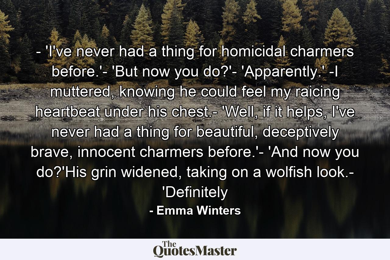 - 'I've never had a thing for homicidal charmers before.'- 'But now you do?'- 'Apparently.' -I muttered, knowing he could feel my raicing heartbeat under his chest.- 'Well, if it helps, I've never had a thing for beautiful, deceptively brave, innocent charmers before.'- 'And now you do?'His grin widened, taking on a wolfish look.- 'Definitely - Quote by Emma Winters