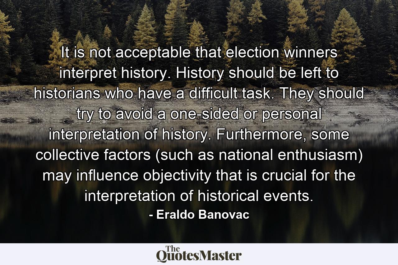 It is not acceptable that election winners interpret history. History should be left to historians who have a difficult task. They should try to avoid a one-sided or personal interpretation of history. Furthermore, some collective factors (such as national enthusiasm) may influence objectivity that is crucial for the interpretation of historical events. - Quote by Eraldo Banovac