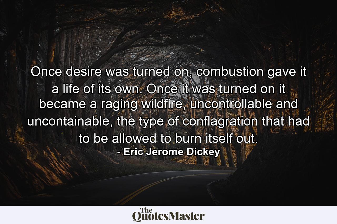 Once desire was turned on, combustion gave it a life of its own. Once it was turned on it became a raging wildfire, uncontrollable and uncontainable, the type of conflagration that had to be allowed to burn itself out. - Quote by Eric Jerome Dickey