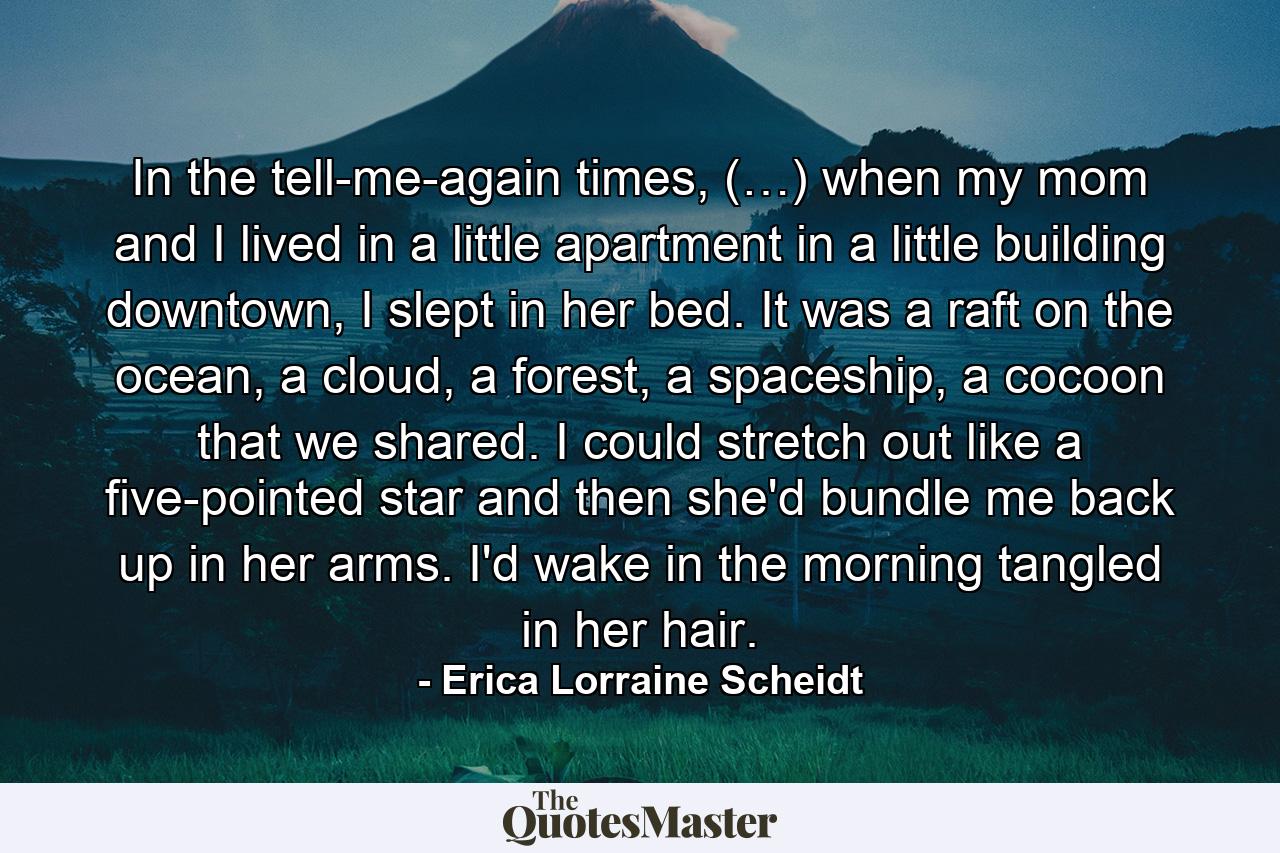 In the tell-me-again times, (…) when my mom and I lived in a little apartment in a little building downtown, I slept in her bed. It was a raft on the ocean, a cloud, a forest, a spaceship, a cocoon that we shared. I could stretch out like a five-pointed star and then she'd bundle me back up in her arms. I'd wake in the morning tangled in her hair. - Quote by Erica Lorraine Scheidt