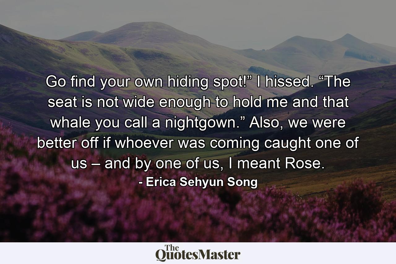 Go find your own hiding spot!” I hissed. “The seat is not wide enough to hold me and that whale you call a nightgown.” Also, we were better off if whoever was coming caught one of us – and by one of us, I meant Rose. - Quote by Erica Sehyun Song