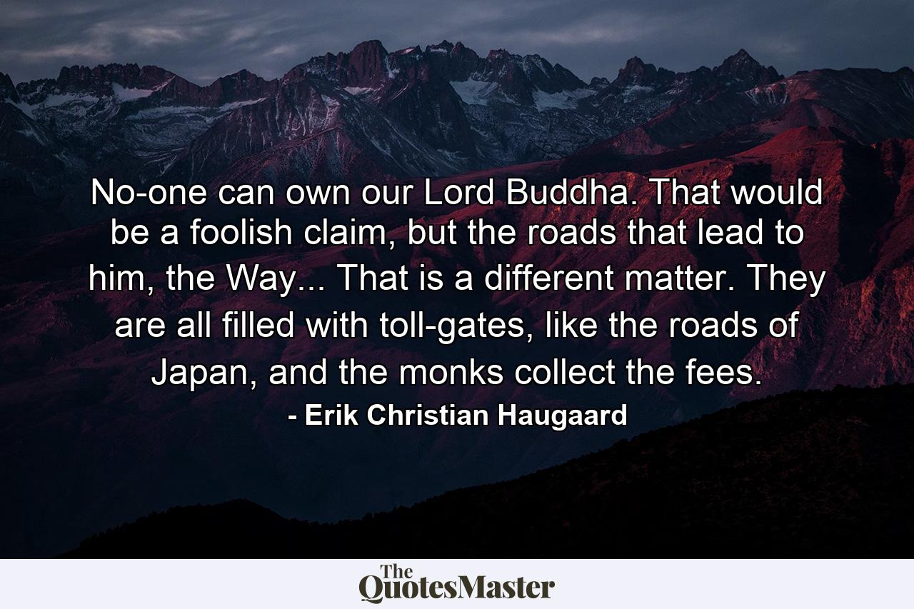 No-one can own our Lord Buddha. That would be a foolish claim, but the roads that lead to him, the Way... That is a different matter. They are all filled with toll-gates, like the roads of Japan, and the monks collect the fees. - Quote by Erik Christian Haugaard