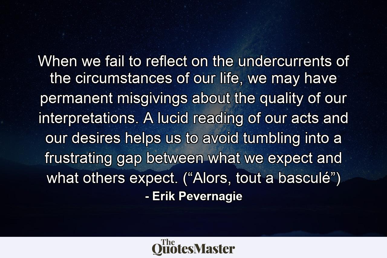 When we fail to reflect on the undercurrents of the circumstances of our life, we may have permanent misgivings about the quality of our interpretations. A lucid reading of our acts and our desires helps us to avoid tumbling into a frustrating gap between what we expect and what others expect. (“Alors, tout a basculé”) - Quote by Erik Pevernagie