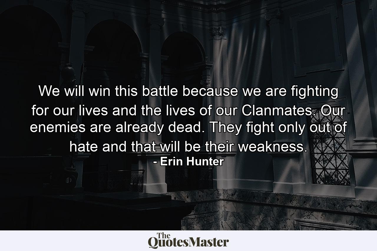 We will win this battle because we are fighting for our lives and the lives of our Clanmates. Our enemies are already dead. They fight only out of hate and that will be their weakness. - Quote by Erin Hunter