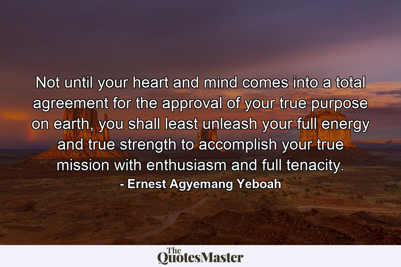 Not until your heart and mind comes into a total agreement for the approval of your true purpose on earth, you shall least unleash your full energy and true strength to accomplish your true mission with enthusiasm and full tenacity. - Quote by Ernest Agyemang Yeboah